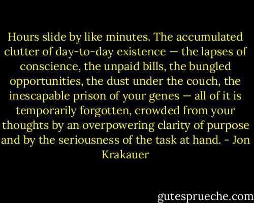 Hours slide by like minutes. The accumulated clutter of day-to-day existence — the lapses of conscience, the unpaid bills, the bungled opportunities, the dust under the couch, the inescapable prison of your genes — all of it is temporarily forgotten, crowded from your thoughts by an overpowering clarity of purpose and by the seriousness of the task at hand. - Jon Krakauer