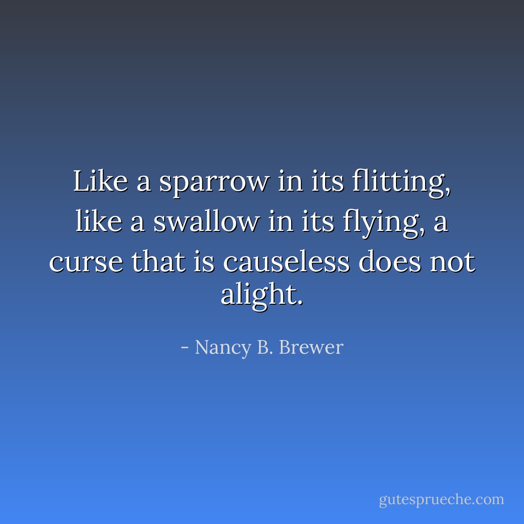 Like a sparrow in its flitting, like a swallow in its flying, a curse that is causeless does not alight. - Nancy B. Brewer