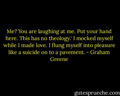 Me? You are laughing at me. Put your hand here. This has no theology.' I mocked myself while I made love. I flung myself into pleasure like a suicide on to a pavement. - Graham Greene