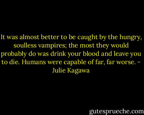 It was almost better to be caught by the hungry, soulless vampires; the most they would probably do was drink your blood and leave you to die. Humans were capable of far, far worse. - Julie Kagawa