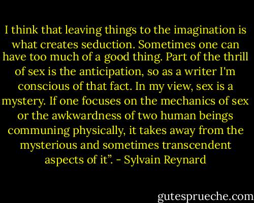I think that leaving things to the imagination is what creates seduction. Sometimes one can have too much of a good thing. Part of the thrill of sex is the anticipation, so as a writer I'm conscious of that fact. In my view, sex is a mystery. If one focuses on the mechanics of sex or the awkwardness of two human beings communing physically, it takes away from the mysterious and sometimes transcendent aspects of it”. - Sylvain Reynard