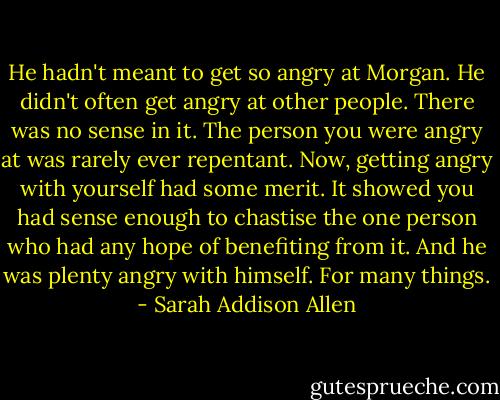 He hadn't meant to get so angry at Morgan. He didn't often get angry at other people. There was no sense in it. The person you were angry at was rarely ever repentant. Now, getting angry with yourself had some merit. It showed you had sense enough to chastise the one person who had any hope of benefiting from it. And he was plenty angry with himself. For many things. - Sarah Addison Allen