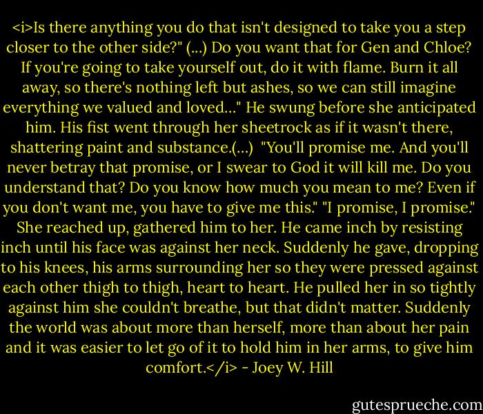 <i>Is there anything you do that isn't designed to take you a step closer to the other side?"<br />(...)<br />Do you want that for Gen and Chloe? If you're going to take yourself out, do it with flame. Burn it all away, so there's nothing left but ashes, so we can still imagine everything we valued and loved…"<br />He swung before she anticipated him. His fist went through her sheetrock as if it wasn't there, shattering paint and substance.(…)<br /><br />"You'll promise me. And you'll never betray that promise, or I swear to God it will kill me. Do you understand that? Do you know how much you mean to me? Even if you don't want me, you have to give me this."<br />"I promise, I promise." She reached up, gathered him to her. He came inch by resisting inch until his face was against her neck. Suddenly he gave, dropping to his knees, his arms surrounding her so they were pressed against each other thigh to thigh, heart to heart. He pulled her in so tightly against him she couldn't breathe, but that didn't matter. Suddenly the world was about more than herself, more than about her pain and it was easier to let go of it to hold him in her arms, to give him comfort.</i> - Joey W. Hill