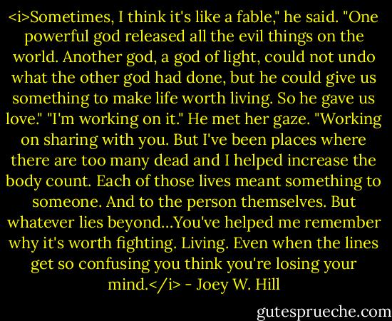 <i>Sometimes, I think it's like a fable," he said. "One powerful god released all the evil things on the world. Another god, a god of light, could not undo what the other god had done, but he could give us something to make life worth living. So he gave us love."<br />"I'm working on it." He met her gaze. "Working on sharing with you. But I've been places where there are too many dead and I helped increase the body count. Each of those lives meant something to someone. And to the person themselves. But whatever lies beyond…You've helped me remember why it's worth fighting. Living. Even when the lines get so confusing you think you're losing your mind.</i> - Joey W. Hill