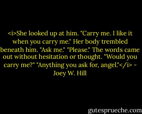 <i>She looked up at him. "Carry me. I like it when you carry me." Her body trembled beneath him.<br />"Ask me."<br />"Please." The words came out without hesitation or thought. "Would you carry me?"<br />"Anything you ask for, angel."</i> - Joey W. Hill