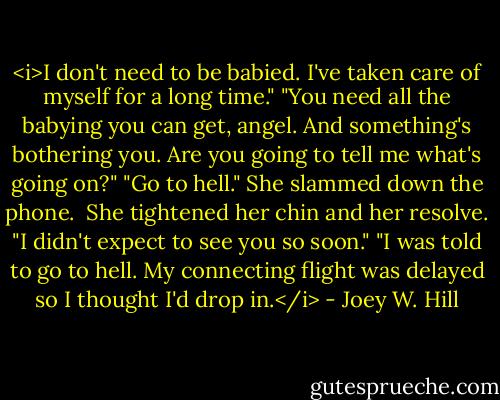 <i>I don't need to be babied. I've taken care of myself for a long time."<br />"You need all the babying you can get, angel. And something's bothering you. Are you going to tell me what's going on?"<br />"Go to hell." She slammed down the phone.<br /><br />She tightened her chin and her resolve. "I didn't expect to see you so soon."<br />"I was told to go to hell. My connecting flight was delayed so I thought I'd drop in.</i> - Joey W. Hill