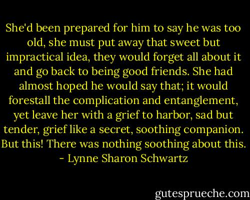 She'd been prepared for him to say he was too old, she must put away that sweet but impractical idea, they would forget all about it and go back to being good friends. She had almost hoped he would say that; it would forestall the complication and entanglement, yet leave her with a grief to harbor, sad but tender, grief like a secret, soothing companion. But this! There was nothing soothing about this. - Lynne Sharon Schwartz