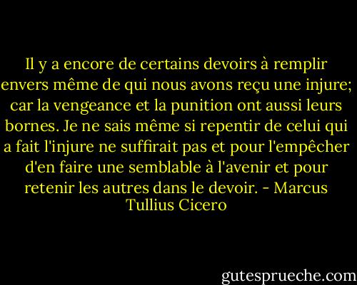 Il y a encore de certains devoirs à remplir envers même de qui nous avons reçu une injure; car la vengeance et la punition ont aussi leurs bornes. Je ne sais même si repentir de celui qui a fait l'injure ne suffirait pas et pour l'empêcher d'en faire une semblable à l'avenir et pour retenir les autres dans le devoir. - Marcus Tullius Cicero