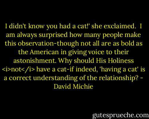 I didn't know you had a cat!' she exclaimed.<br /><br />I am always surprised how many people make this observation-though not all are as bold as the American in giving voice to their astonishment. Why should His Holiness <i>not</i> have a cat-if indeed, 'having a cat' is a correct understanding of the relationship? - David Michie