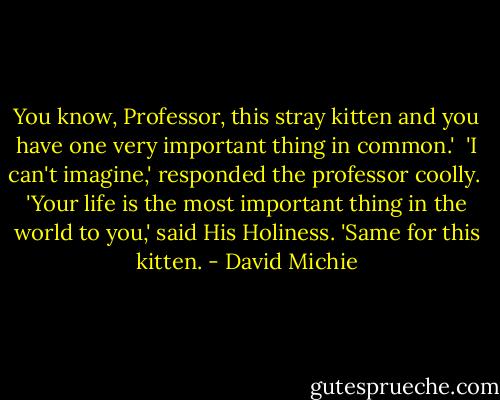 You know, Professor, this stray kitten and you have one very important thing in common.'<br /><br />'I can't imagine,' responded the professor coolly.<br /><br />'Your life is the most important thing in the world to you,' said His Holiness. 'Same for this kitten. - David Michie