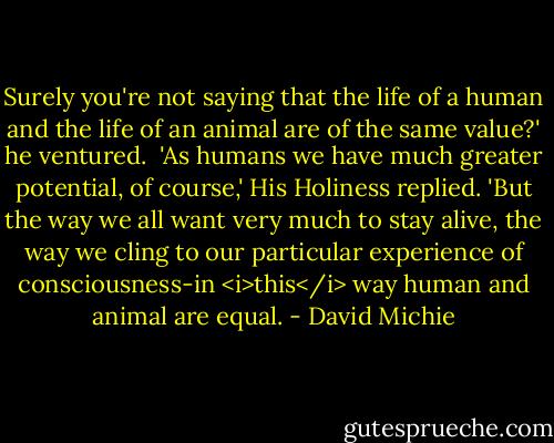Surely you're not saying that the life of a human and the life of an animal are of the same value?' he ventured.<br /><br />'As humans we have much greater potential, of course,' His Holiness replied. 'But the way we all want very much to stay alive, the way we cling to our particular experience of consciousness-in <i>this</i> way human and animal are equal. - David Michie
