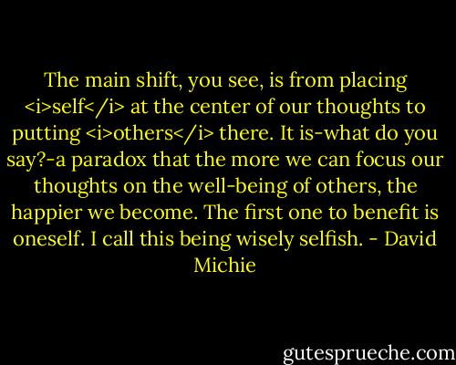 The main shift, you see, is from placing <i>self</i> at the center of our thoughts to putting <i>others</i> there. It is-what do you say?-a paradox that the more we can focus our thoughts on the well-being of others, the happier we become. The first one to benefit is oneself. I call this being wisely selfish. - David Michie