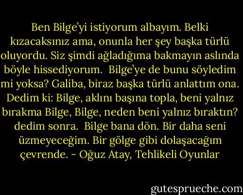 Ben Bilge’yi istiyorum albayım. Belki kızacaksınız ama, onunla her şey başka türlü oluyordu. Siz şimdi ağladığıma bakmayın aslında böyle hissediyorum.<br /><br />Bilge’ye de bunu söyledim mi yoksa? Galiba, biraz başka türlü anlattım ona. Dedim ki: Bilge, aklını başına topla, beni yalnız bırakma Bilge, Bilge, neden beni yalnız bıraktın? dedim sonra.<br /><br />Bilge bana dön. Bir daha seni üzmeyeceğim. Bir gölge gibi dolaşacağım çevrende. - Oğuz Atay, Tehlikeli Oyunlar