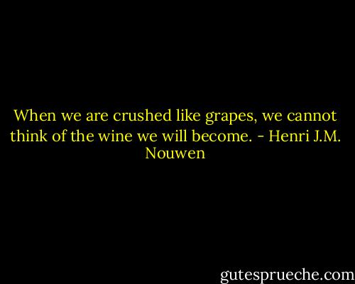 When we are crushed like grapes, we cannot think of the wine we will become. - Henri J.M. Nouwen