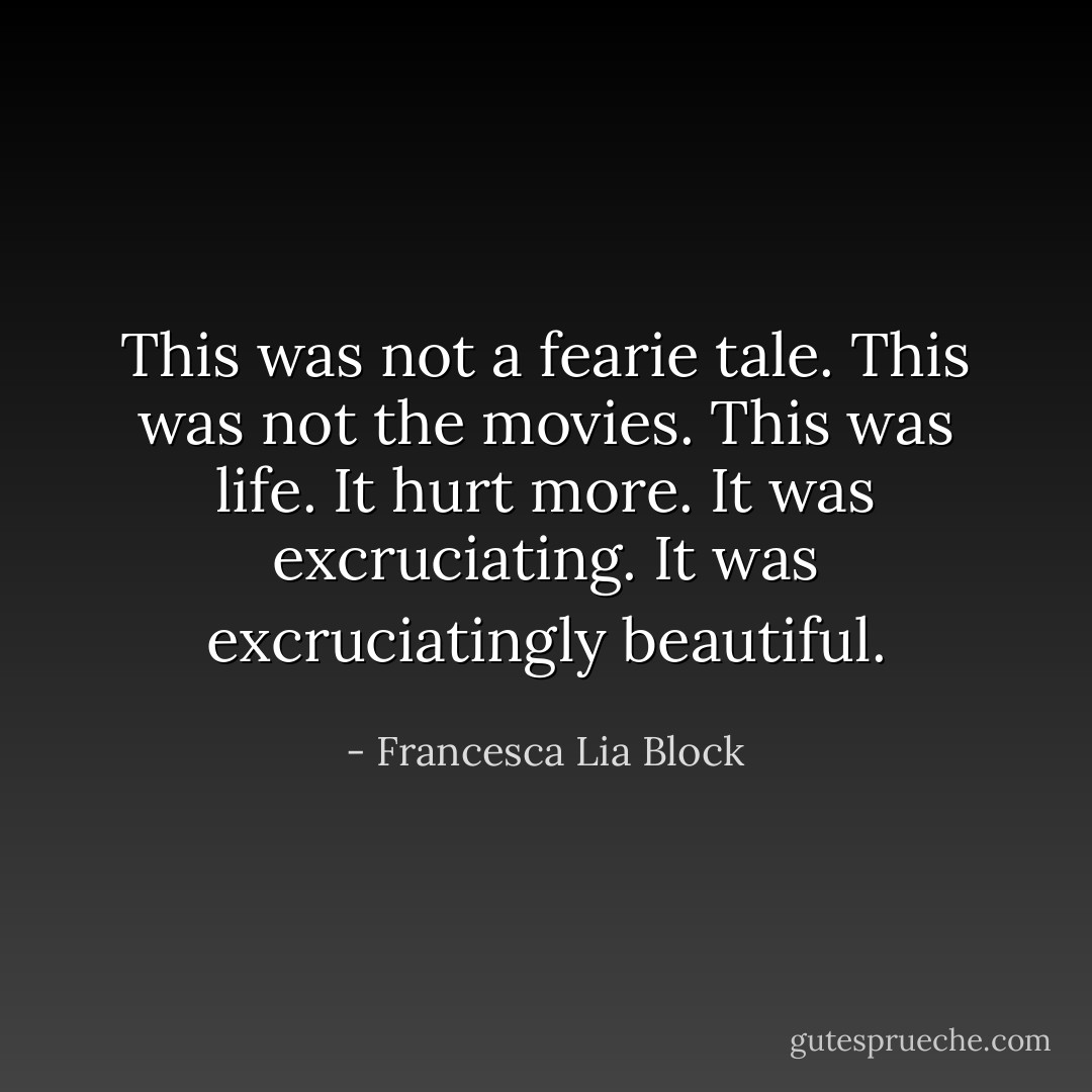 This was not a fearie tale. This was not the movies. This was life. It hurt more. It was excruciating. It was excruciatingly beautiful. - Francesca Lia Block