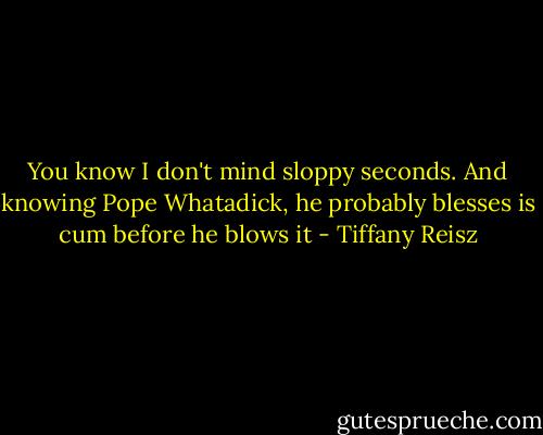 You know I don't mind sloppy seconds. And knowing Pope Whatadick, he probably blesses is cum before he blows it - Tiffany Reisz