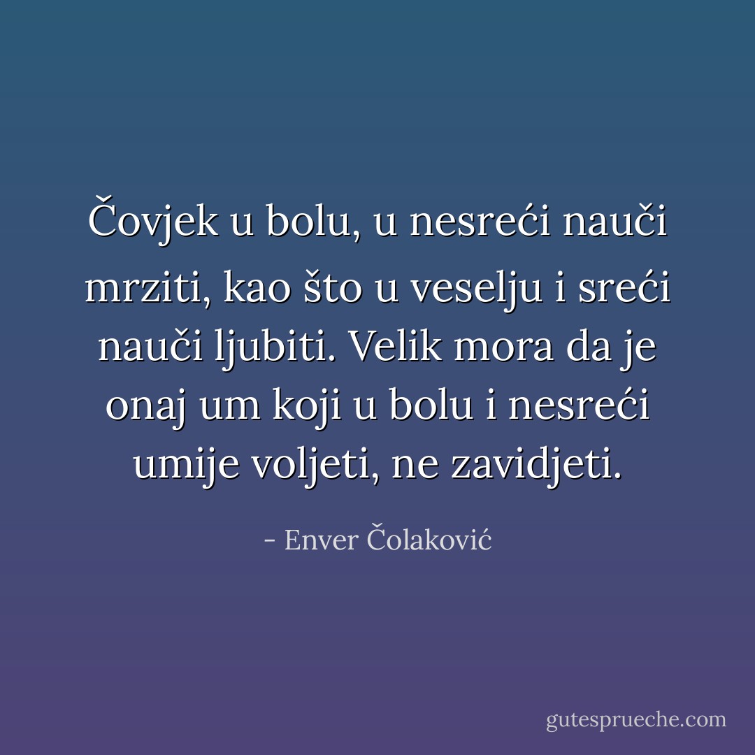 Čovjek u bolu, u nesreći nauči mrziti, kao što u veselju i sreći nauči ljubiti. Velik mora da je onaj um koji u bolu i nesreći umije voljeti, ne zavidjeti. - Enver Čolaković