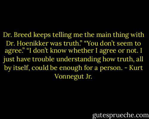 Dr. Breed keeps telling me the main thing with Dr. Hoenikker was truth.”<br />“You don’t seem to agree.”<br />“I don’t know whether I agree or not. I just have trouble understanding<br />how truth, all by itself, could be enough for a person. - Kurt Vonnegut Jr.