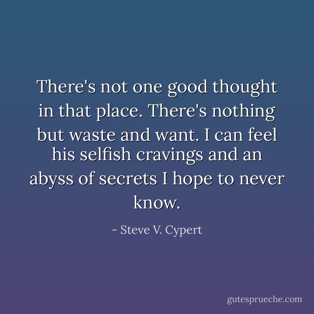 There's not one good thought in that place. There's nothing but waste and want. I can feel his selfish cravings and an abyss of secrets I hope to never know. - Steve V. Cypert