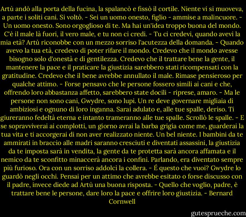 Artù andò alla porta della fucina, la spalancò e fissò il cortile. Niente vi si muoveva, a parte i soliti cani. Si voltò.<br />- Sei un uomo onesto, figlio - ammise a malincuore. - Un uomo onesto. Sono orgoglioso di te. Ma hai un'idea troppo buona del mondo. C'è il male là fuori, il vero male, e tu non ci credi.<br />- Tu ci credevi, quando avevi la mia età?<br />Artù riconobbe con un mezzo sorriso l'acutezza della domanda. - Quando avevo la tua età, credevo di poter rifare il mondo. Credevo che il mondo avesse bisogno solo d'onestà e di gentilezza. Credevo che il trattare bene la gente, il mantenere la pace e il praticare la giustizia sarebbero stati ricompensati con la gratitudine. Credevo che il bene avrebbe annullato il male.<br />Rimase pensieroso per qualche attimo. - Forse pensavo che le persone fossero simili ai cani e che, offrendo loro abbastanza affetto, sarebbero state docili - riprese, amaro. - Ma le persone non sono cani, Gwydre, sono lupi. Un re deve governare migliaia di ambiziosi e ognuno di loro inganna. Sarai adulato e, alle tue spalle, deriso. Ti giureranno fedeltà eterna e intanto trameranno alle tue spalle.<br />Scrollò le spalle. - E se sopravviverai ai complotti, un giorno avrai la barba grigia come me, guarderai la tua vita e ti accorgerai di non aver realizzato niente. Un bel niente. I bambini da te ammirati in braccio alle madri saranno cresciuti e diventati assassini, la giustizia da te imposta sarà in vendita, la gente da te protetta sarà ancora affamata e il nemico da te sconfitto minaccerà ancora i confini.<br />Parlando, era diventato sempre più furioso. Ora con un sorriso addolcì la collera. - É questo che vuoi?<br />Gwydre lo guardò negli occhi. Pensai per un attimo che avrebbe esitato o forse discusso con il padre, invece diede ad Artù una buona risposta.<br />- Quello che voglio, padre, è trattare bene le persone, dare loro la pace e offrire loro giustizia. - Bernard Cornwell