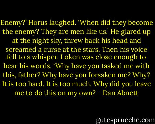 Enemy?’ Horus laughed. ‘When did they become the enemy? They are men like us.’ He glared up at the night sky, threw back his head and screamed a curse at the stars. Then his voice fell to a whisper. Loken was close enough to hear his words.<br />‘Why have you tasked me with this, father? Why have you forsaken me? Why? It is too hard. It is too much. Why did you leave me to do this on my own? - Dan Abnett