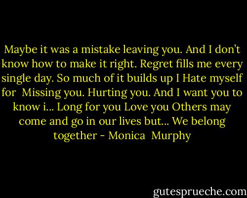 Maybe it was a mistake leaving you.<br />And I don’t know how to make it right.<br />Regret fills me every single day.<br />So much of it builds up I<br />Hate myself for <br />Missing you. Hurting you.<br />And I want you to know i...<br />Long for you<br />Love you<br />Others may come and go in our lives but...<br />We belong together - Monica  Murphy