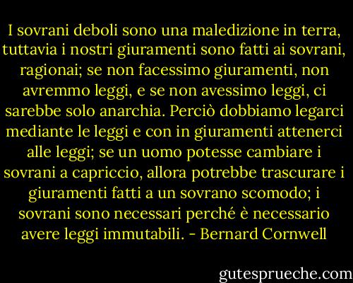 I sovrani deboli sono una maledizione in terra, tuttavia i nostri giuramenti sono fatti ai sovrani, ragionai; se non facessimo giuramenti, non avremmo leggi, e se non avessimo leggi, ci sarebbe solo anarchia. Perciò dobbiamo legarci mediante le leggi e con in giuramenti attenerci alle leggi; se un uomo potesse cambiare i sovrani a capriccio, allora potrebbe trascurare i giuramenti fatti a un sovrano scomodo; i sovrani sono necessari perché è necessario avere leggi immutabili. - Bernard Cornwell