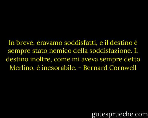 In breve, eravamo soddisfatti, e il destino è sempre stato nemico della soddisfazione. Il destino inoltre, come mi aveva sempre detto Merlino, è inesorabile. - Bernard Cornwell