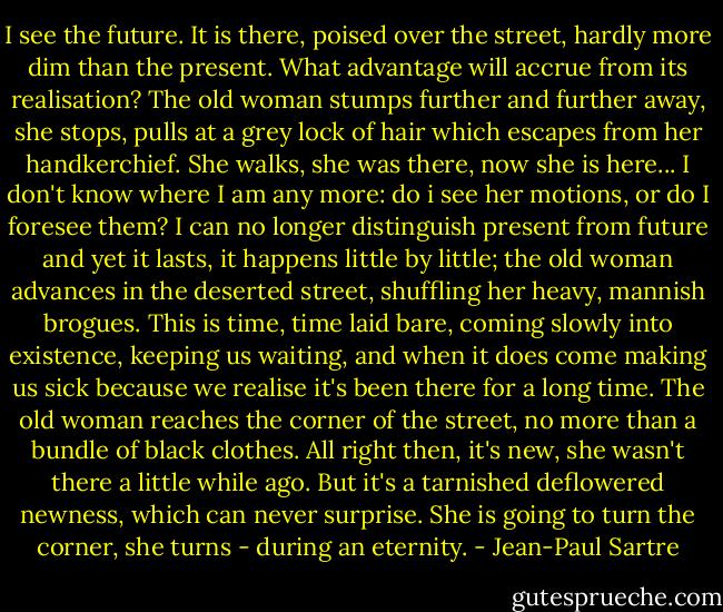 I see the future. It is there, poised over the street, hardly more dim than the present. What advantage will accrue from its realisation? The old woman stumps further and further away, she stops, pulls at a grey lock of hair which escapes from her handkerchief. She walks, she was there, now she is here... I don't know where I am any more: do i see her motions, or do I foresee them? I can no longer distinguish present from future and yet it lasts, it happens little by little; the old woman advances in the deserted street, shuffling her heavy, mannish brogues. This is time, time laid bare, coming slowly into existence, keeping us waiting, and when it does come making us sick because we realise it's been there for a long time. The old woman reaches the corner of the street, no more than a bundle of black clothes. All right then, it's new, she wasn't there a little while ago. But it's a tarnished deflowered newness, which can never surprise. She is going to turn the corner, she turns - during an eternity. - Jean-Paul Sartre