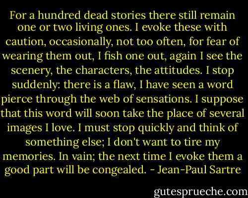 For a hundred dead stories there still remain one or two living ones. I evoke these with caution, occasionally, not too often, for fear of wearing them out, I fish one out, again I see the scenery, the characters, the attitudes. I stop suddenly: there is a flaw, I have seen a word pierce through the web of sensations. I suppose that this word will soon take the place of several images I love. I must stop quickly and think of something else; I don't want to tire my memories. In vain; the next time I evoke them a good part will be congealed. - Jean-Paul Sartre