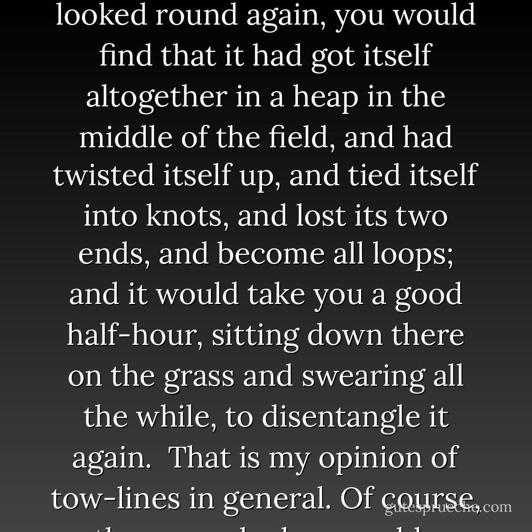 There is something very strange and unaccountable about a tow-line. You roll it up with as much patience and care as you would take to fold up a new pair of trousers, and five minutes afterwards, when you pick it up, it is one ghastly, soul-revolting tangle.<br /><br />I do not wish to be insulting, but I firmly believe that if you took an average tow-line, and stretched it out straight across the middle of a field, and then turned your back on it for thirty seconds, that, when you looked round again, you would find that it had got itself altogether in a heap in the middle of the field, and had twisted itself up, and tied itself into knots, and lost its two ends, and become all loops; and it would take you a good half-hour, sitting down there on the grass and swearing all the while, to disentangle it again.<br /><br />That is my opinion of tow-lines in general. Of course, there may be honourable exceptions; I do not say that there are not. There may be tow-lines that are a credit to their profession—conscientious, respectable tow-lines—tow-lines that do not imagine they are crochet-work, and try to knit themselves up into antimacassars the instant they are left to themselves. I say there may be such tow-lines; I sincerely hope there are. But I have not met with them. - Jerome K. Jerome