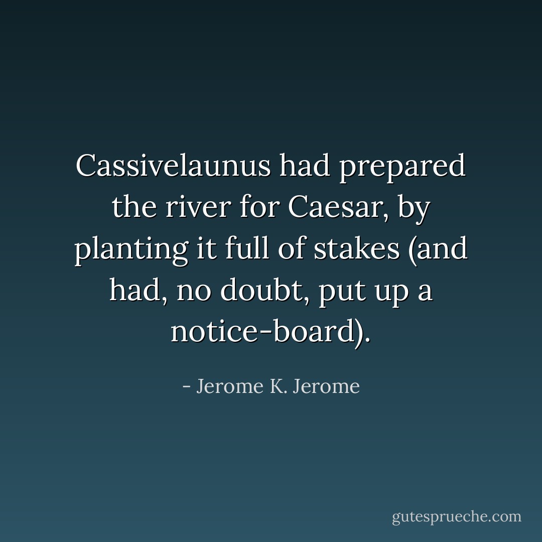 Cassivelaunus had prepared the river for Caesar, by planting it full of stakes (and had, no doubt, put up a notice-board). - Jerome K. Jerome