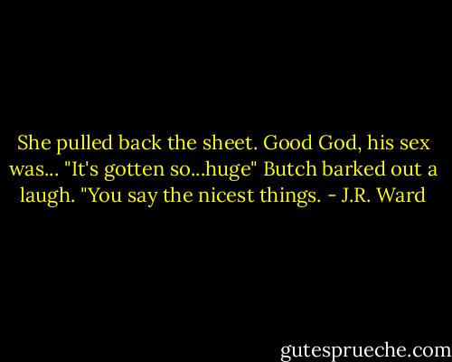 She pulled back the sheet. Good God, his sex was... "It's gotten so...huge"<br />Butch barked out a laugh. "You say the nicest things. - J.R. Ward