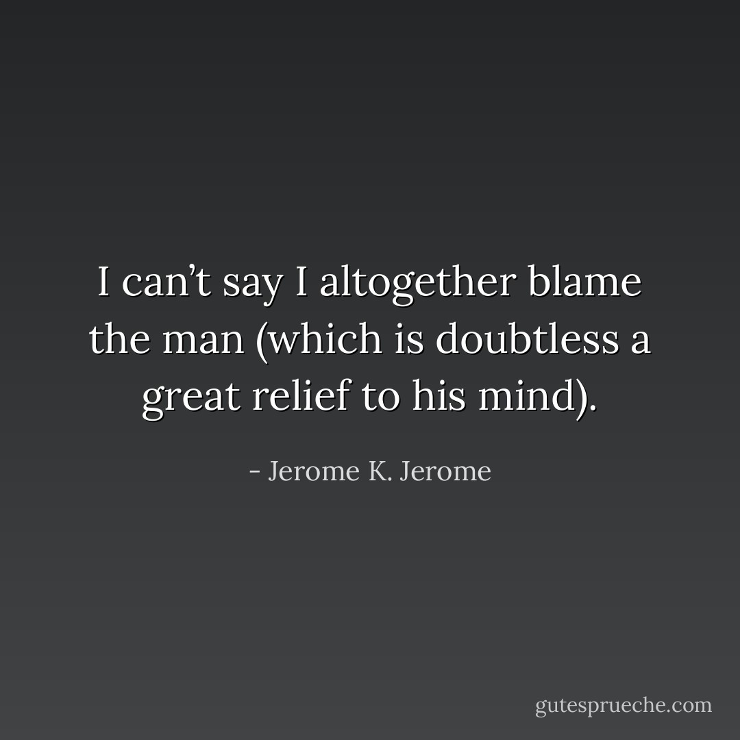 I can’t say I altogether blame the man (which is doubtless a great relief to his mind). - Jerome K. Jerome