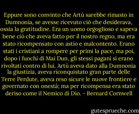 Eppure sono convinto che Artù sarebbe rimasto in Dumnonia, se avesse ricevuto ciò che desiderava, ossia la gratitudine. Era un uomo orgoglioso e sapeva bene ciò che aveva fatto per il nostro regno, ma era stato ricompensato con astio e malcontento.<br />Erano stati i cristiani a rompere per primi la pace, ma poi, dopo i fuochi di Mai Dun, gli stessi pagani si erano rivoltati contro di lui.<br />Artù aveva dato alla Dumnonia la giustizia, aveva riconquistato gran parte delle Terre Perdute, aveva reso sicure le nuove frontiere e governato con onestà; ma per ricompensa era stato deriso come il Nemico di Dio. - Bernard Cornwell