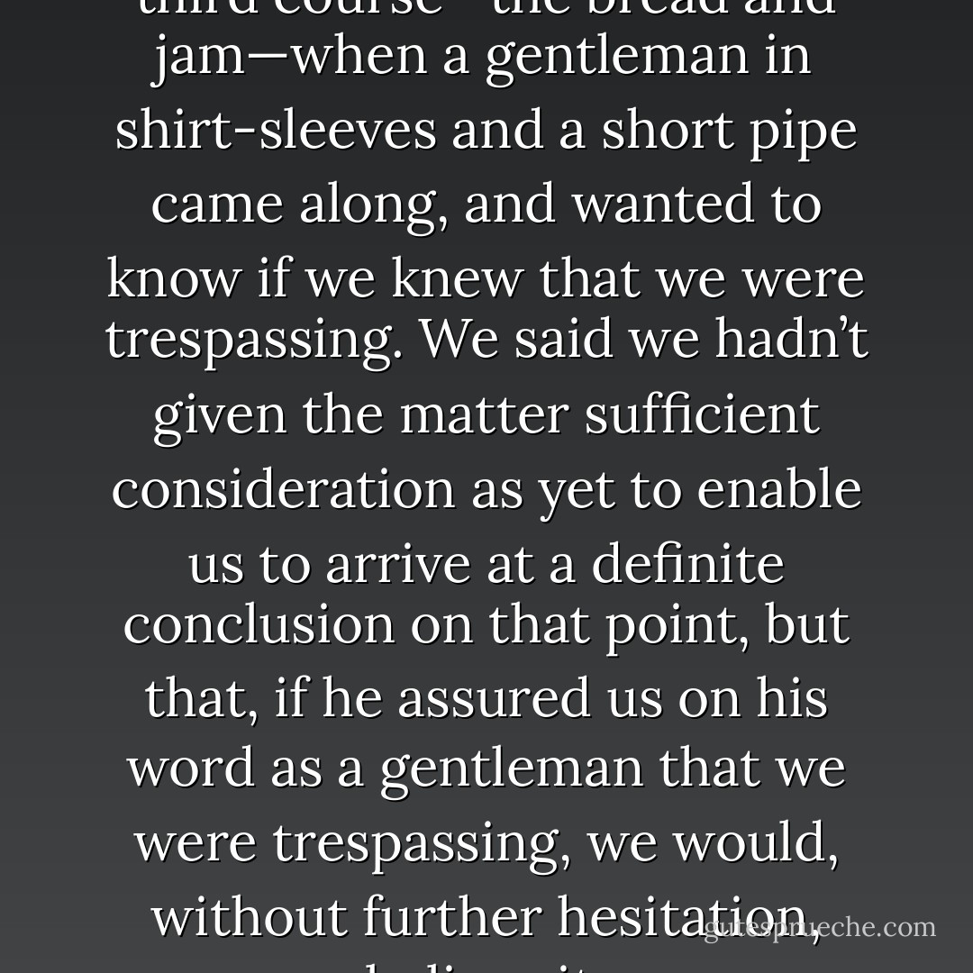 We had just commenced the third course—the bread and jam—when a gentleman in shirt-sleeves and a short pipe came along, and wanted to know if we knew that we were trespassing. We said we hadn’t given the matter sufficient consideration as yet to enable us to arrive at a definite conclusion on that point, but that, if he assured us on his word as a gentleman that we were trespassing, we would, without further hesitation, believe it. - Jerome K. Jerome