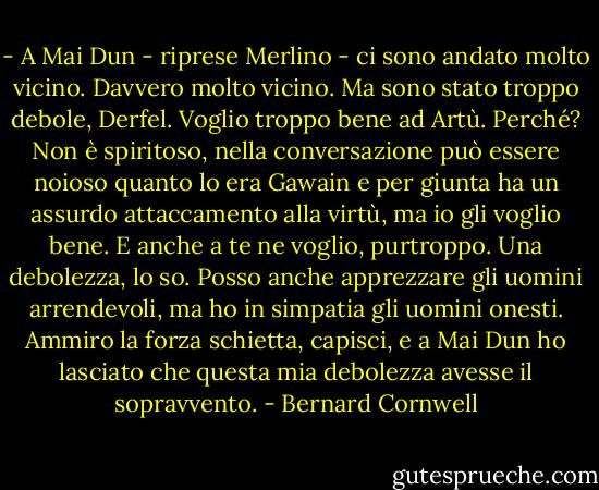 - A Mai Dun - riprese Merlino - ci sono andato molto vicino. Davvero molto vicino. Ma sono stato troppo debole, Derfel. Voglio troppo bene ad Artù. Perché? Non è spiritoso, nella conversazione può essere noioso quanto lo era Gawain e per giunta ha un assurdo attaccamento alla virtù, ma io gli voglio bene. E anche a te ne voglio, purtroppo. Una debolezza, lo so. Posso anche apprezzare gli uomini arrendevoli, ma ho in simpatia gli uomini onesti. Ammiro la forza schietta, capisci, e a Mai Dun ho lasciato che questa mia debolezza avesse il sopravvento. - Bernard Cornwell