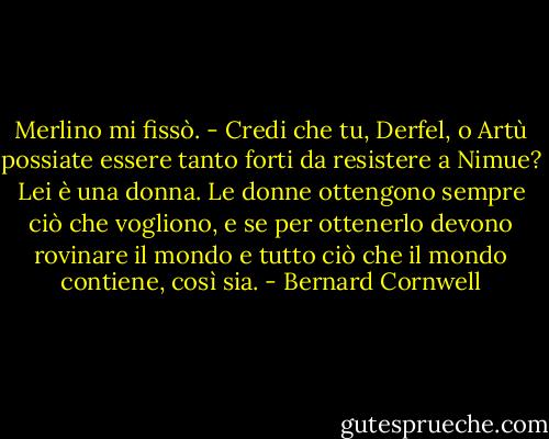 Merlino mi fissò. - Credi che tu, Derfel, o Artù possiate essere tanto forti da resistere a Nimue? Lei è una donna. Le donne ottengono sempre ciò che vogliono, e se per ottenerlo devono rovinare il mondo e tutto ciò che il mondo contiene, così sia. - Bernard Cornwell