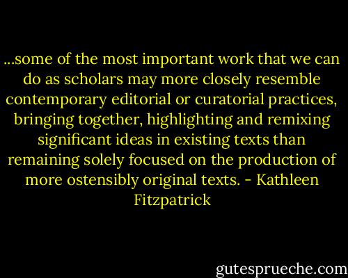 ...some of the most important work that we can do as scholars may more closely resemble contemporary editorial or curatorial practices, bringing together, highlighting and remixing significant ideas in existing texts than remaining solely focused on the production of more ostensibly original texts. - Kathleen Fitzpatrick