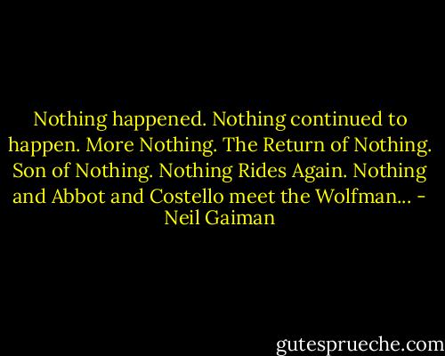 Nothing happened. Nothing continued to happen. More Nothing. The Return of Nothing. Son of Nothing. Nothing Rides Again. Nothing and Abbot and Costello meet the Wolfman... - Neil Gaiman