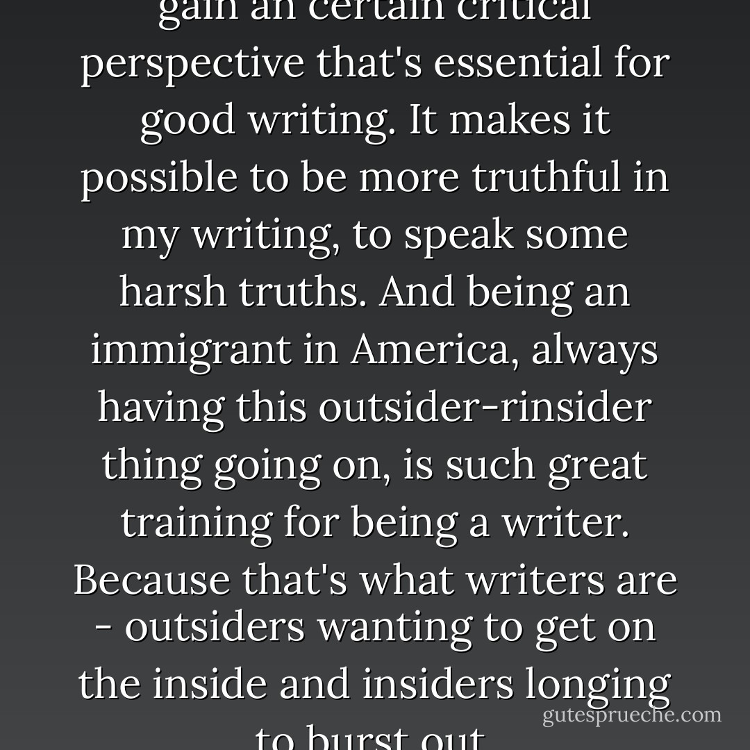 I think distance also helps me gain an certain critical perspective that's essential for good writing. It makes it possible to be more truthful in my writing, to speak some harsh truths. And being an immigrant in America, always having this outsider-rinsider thing going on, is such great training for being a writer. Because that's what writers are - outsiders wanting to get on the inside and insiders longing to burst out. - Thrity Umrigar