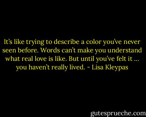 It’s like trying to describe a color you’ve never seen before. Words can’t make you understand what real love is like. But until you’ve felt it … you haven’t really lived. - Lisa Kleypas