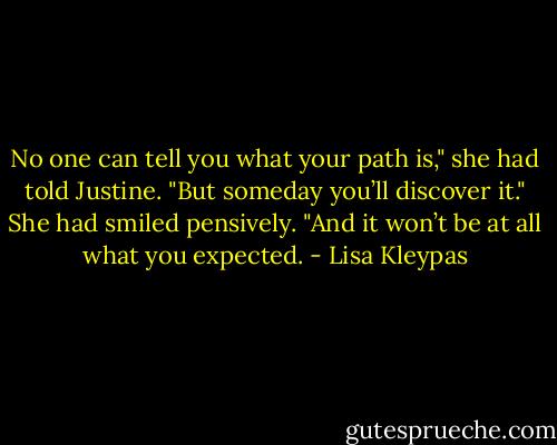 No one can tell you what your path is," she had told Justine. "But someday you’ll discover it." She had smiled pensively. "And it won’t be at all what you expected. - Lisa Kleypas