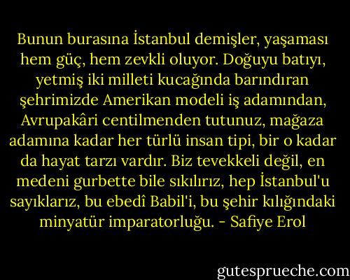 Bunun burasına İstanbul demişler, yaşaması hem güç, hem zevkli oluyor. Doğuyu batıyı, yetmiş iki milleti kucağında barındıran şehrimizde Amerikan modeli iş adamından, Avrupakâri centilmenden tutunuz, mağaza adamına kadar her türlü insan tipi, bir o kadar da hayat tarzı vardır. Biz tevekkeli değil, en medeni gurbette bile sıkılırız, hep İstanbul'u sayıklarız, bu ebedî Babil'i, bu şehir kılığındaki minyatür imparatorluğu. - Safiye Erol