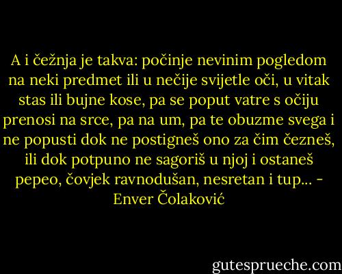 A i čežnja je takva: počinje nevinim pogledom na neki predmet ili u nečije svijetle oči, u vitak stas ili bujne kose, pa se poput vatre s očiju prenosi na srce, pa na um, pa te obuzme svega i ne popusti dok ne postigneš ono za čim čezneš, ili dok potpuno ne sagoriš u njoj i ostaneš pepeo, čovjek ravnodušan, nesretan i tup... - Enver Čolaković