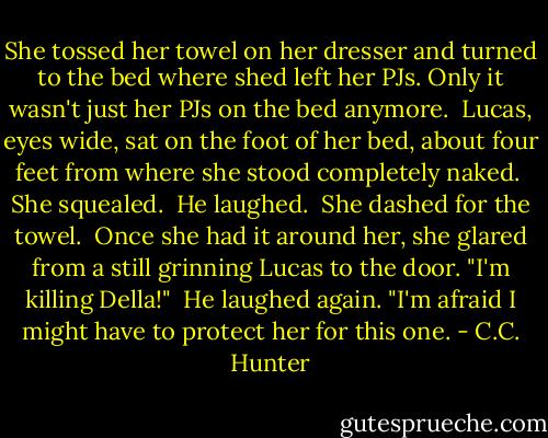 She tossed her towel on her dresser and turned to the bed where shed left her PJs. Only it wasn't just her PJs on the bed anymore. <br />Lucas, eyes wide, sat on the foot of her bed, about four feet from where she stood completely naked. <br />She squealed. <br />He laughed. <br />She dashed for the towel. <br />Once she had it around her, she glared from a still grinning Lucas to the door. "I'm killing Della!" <br />He laughed again. "I'm afraid I might have to protect her for this one. - C.C. Hunter