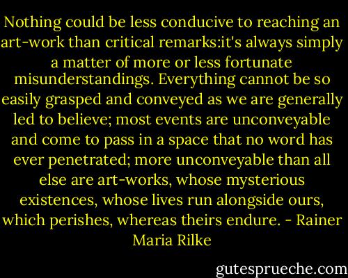 Nothing could be less conducive to reaching an art-work than critical remarks:it's always simply a matter of more or less fortunate misunderstandings. Everything cannot be so easily grasped and conveyed as we are generally led to believe; most events are unconveyable and come to pass in a space that no word has ever penetrated; more unconveyable than all else are art-works, whose mysterious existences, whose lives run alongside ours, which perishes, whereas theirs endure. - Rainer Maria Rilke