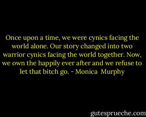Once upon a time, we were cynics facing the world alone. Our story changed into two warrior cynics facing the world together.<br />Now, we own the happily ever after and we refuse to let that bitch go. - Monica  Murphy