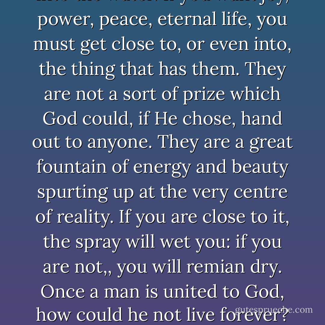 If you want to get warm you must stand near the fire: if you want to be wet you must get into the water. If you want joy, power, peace, eternal life, you must get close to, or even into, the thing that has them. They are not a sort of prize which God could, if He chose, hand out to anyone. They are a great fountain of energy and beauty spurting up at the very centre of reality. If you are close to it, the spray will wet you: if you are not,, you will remian dry. Once a man is united to God, how could he not live forever? Once a man is separated from God, what can he do but wither and die. - C.S. Lewis