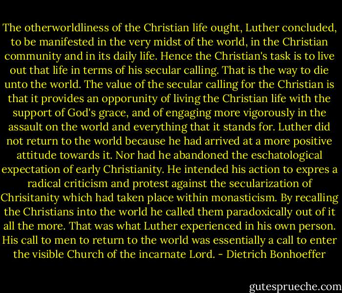 The otherworldliness of the Christian life ought, Luther concluded, to be manifested in the very midst of the world, in the Christian community and in its daily life. Hence the Christian's task is to live out that life in terms of his secular calling. That is the way to die unto the world. The value of the secular calling for the Christian is that it provides an opporunity of living the Christian life with the support of God's grace, and of engaging more vigorously in the assault on the world and everything that it stands for. Luther did not return to the world because he had arrived at a more positive attitude towards it. Nor had he abandoned the eschatological expectation of early Christianity. He intended his action to expres a radical criticism and protest against the secularization of Chrisitanity which had taken place within monasticism. By recalling the Christians into the world he called them paradoxically out of it all the more. That was what Luther experienced in his own person. His call to men to return to the world was essentially a call to enter the visible Church of the incarnate Lord. - Dietrich Bonhoeffer